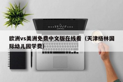 欧洲vs美洲免费中文版在线看（天津格林国际幼儿园学费）