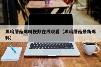 黑暗蘑菇爆料视频在线观看（黑暗蘑菇最新爆料）