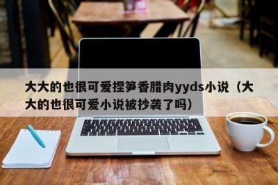 大大的也很可爱捏笋香腊肉yyds小说（大大的也很可爱小说被抄袭了吗）