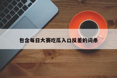 包含每日大赛吃瓜入口反差的词条